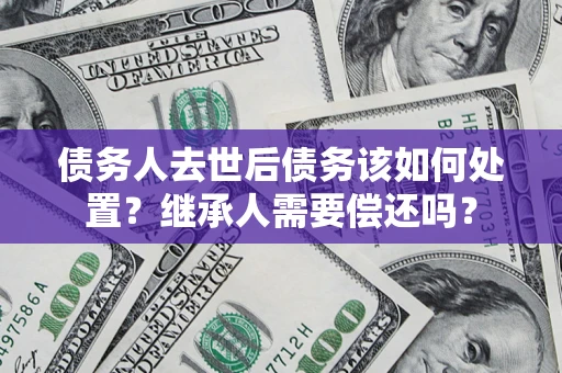 武汉债务人去世后债务该如何处置？继承人需要偿还吗？