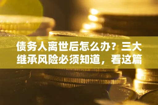 武汉债务人离世后怎么办？三大继承风险必须知道，看这篇就够了