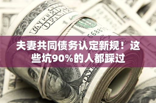 武汉夫妻共同债务认定新规！这些坑90%的人都踩过