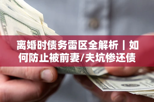 武汉离婚时债务雷区全解析｜如何防止被前妻/夫坑惨还债？