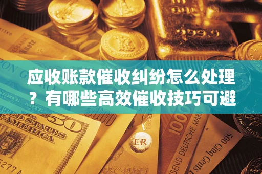 武汉应收账款催收纠纷怎么处理？有哪些高效催收技巧可避免坏账？